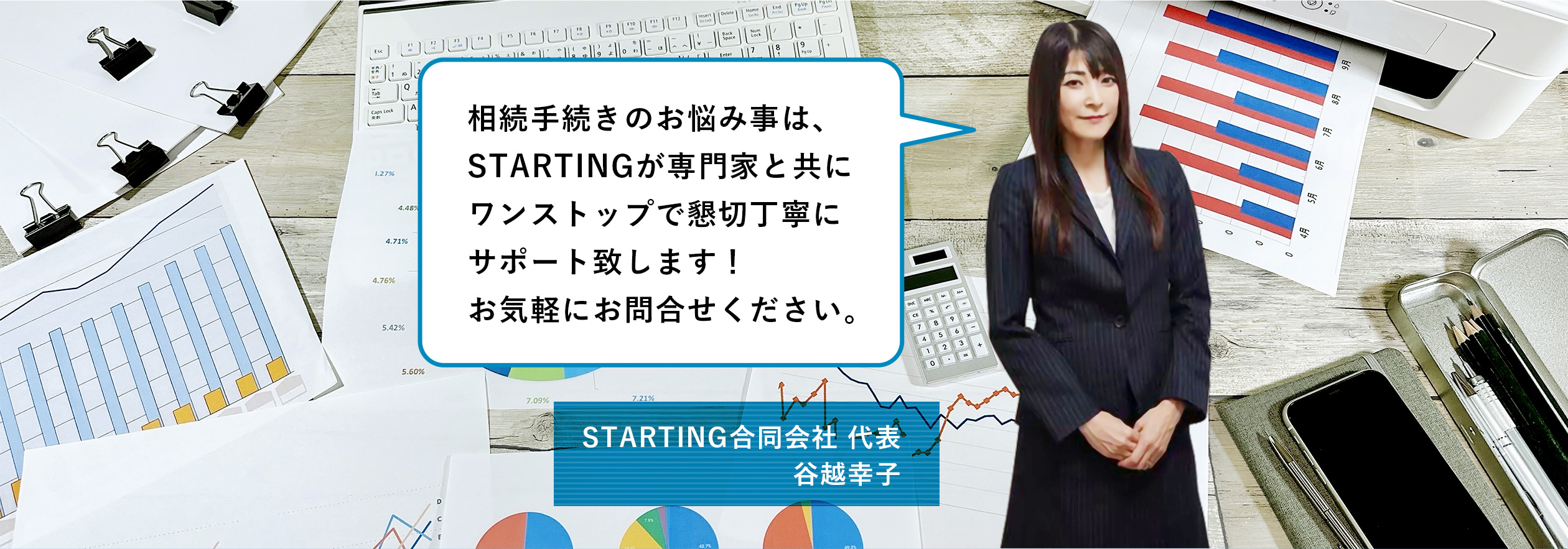 相続手続きのお悩み事は、
STARTINGが専門家と共に
ワンストップで懇切丁寧に
サポート致します！
お気軽にお問合せください。
STARTING合同会社 代表 谷越幸子